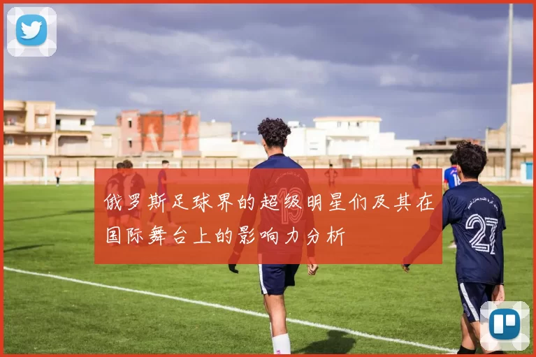 俄罗斯足球界的超级明星们及其在国际舞台上的影响力分析