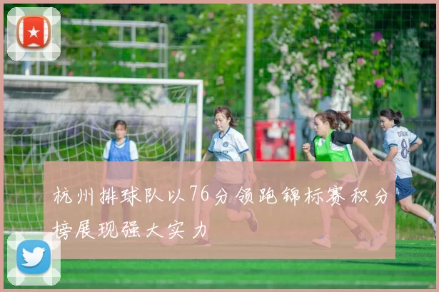 杭州排球队以76分领跑锦标赛积分榜展现强大实力