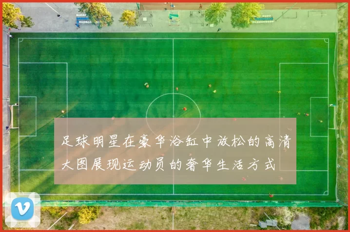 足球明星在豪华浴缸中放松的高清大图展现运动员的奢华生活方式