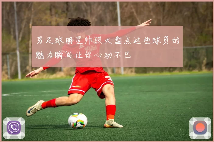男足球明星帅照大盘点这些球员的魅力瞬间让你心动不已