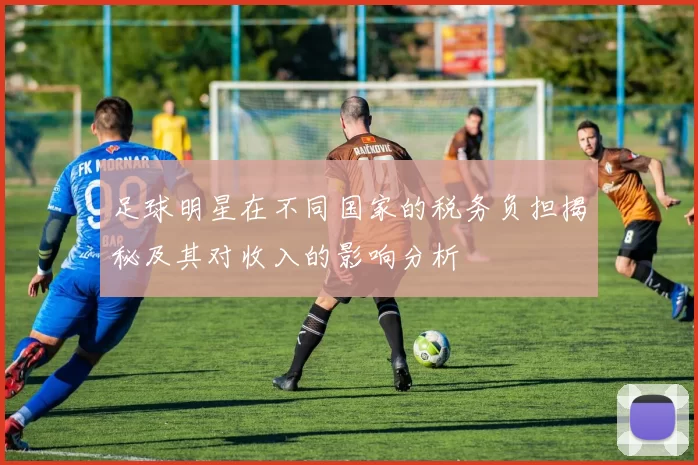 足球明星在不同国家的税务负担揭秘及其对收入的影响分析