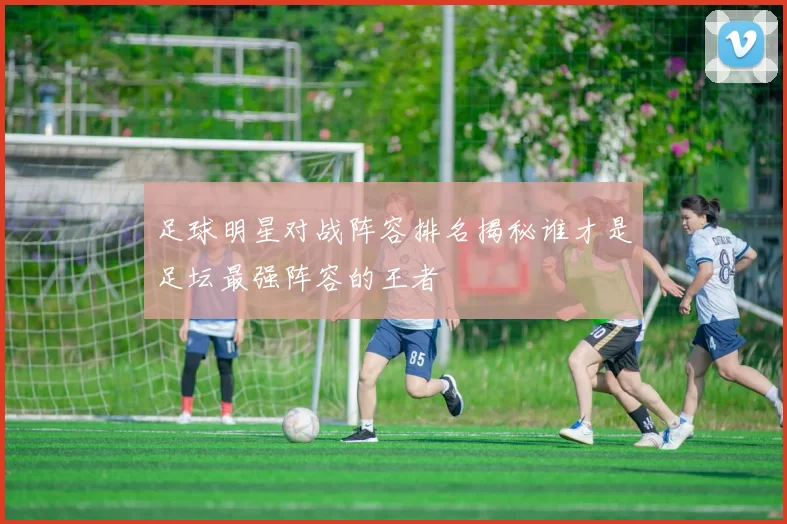 足球明星对战阵容排名揭秘谁才是足坛最强阵容的王者