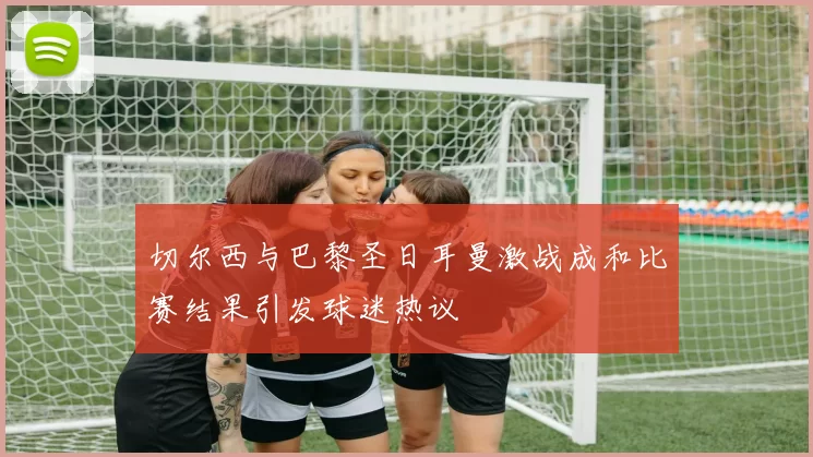切尔西与巴黎圣日耳曼激战成和比赛结果引发球迷热议
