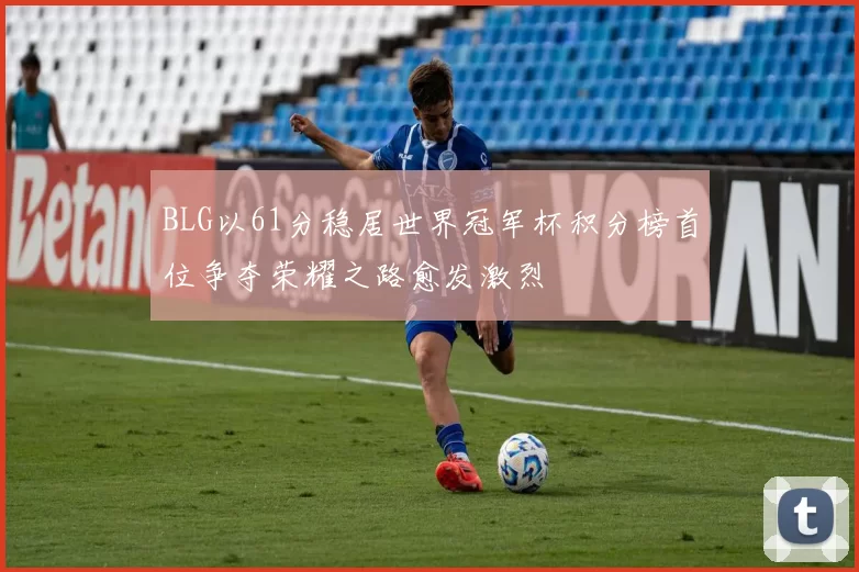 BLG以61分稳居世界冠军杯积分榜首位争夺荣耀之路愈发激烈