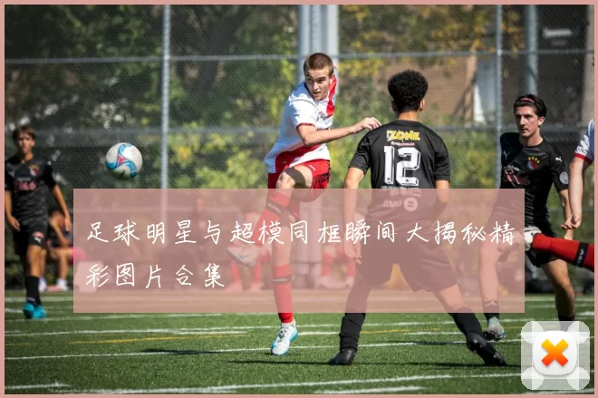 足球明星与超模同框瞬间大揭秘精彩图片合集