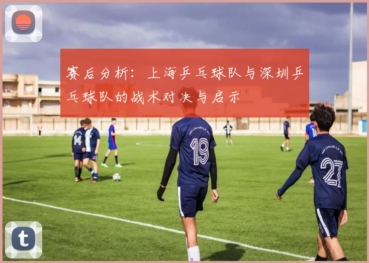 赛后分析：上海乒乓球队与深圳乒乓球队的战术对决与启示