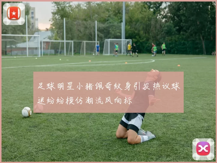 足球明星小猪佩奇纹身引发热议球迷纷纷模仿潮流风向标