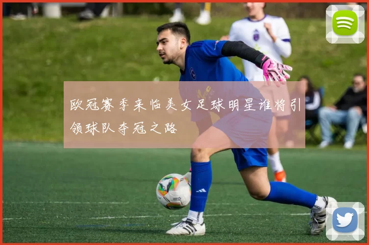欧冠赛季来临美女足球明星谁将引领球队夺冠之路