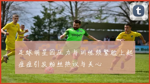 足球明星因压力与训练频繁脸上起痘痘引发粉丝热议与关心