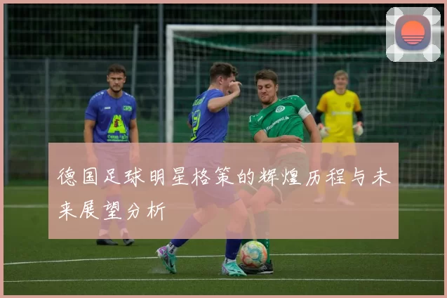 德国足球明星格策的辉煌历程与未来展望分析