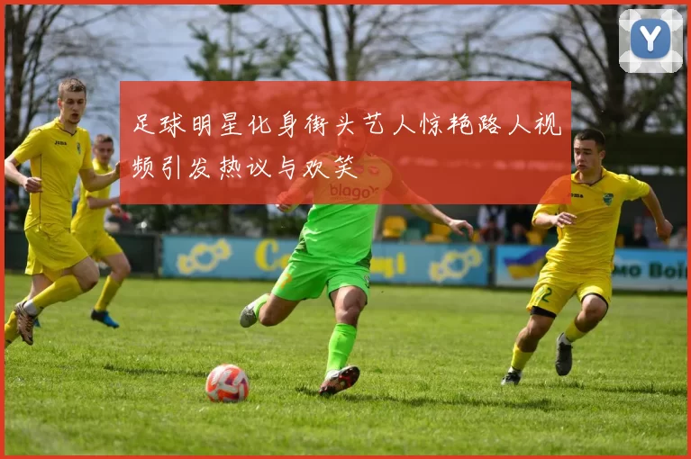 足球明星化身街头艺人惊艳路人视频引发热议与欢笑