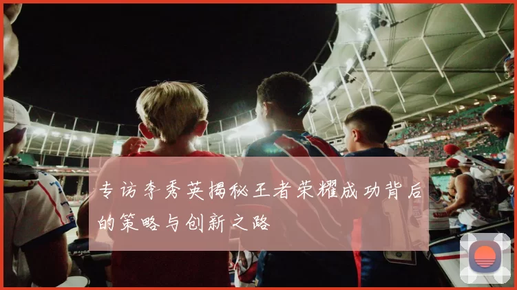 专访李秀英揭秘王者荣耀成功背后的策略与创新之路