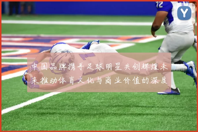 中国品牌携手足球明星共创辉煌未来推动体育文化与商业价值的深度融合