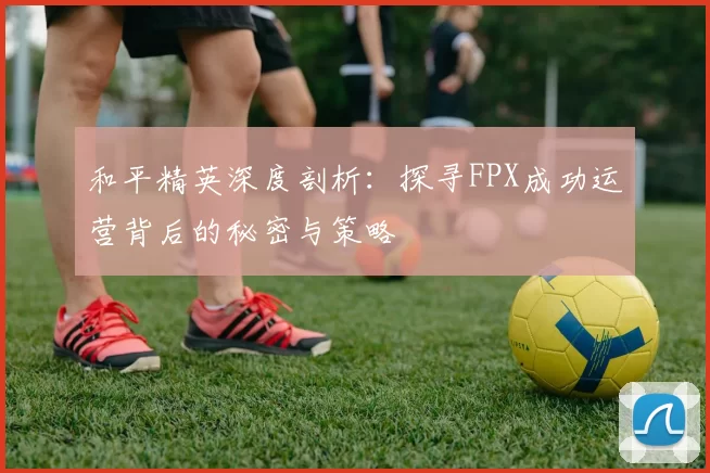 和平精英深度剖析：探寻FPX成功运营背后的秘密与策略