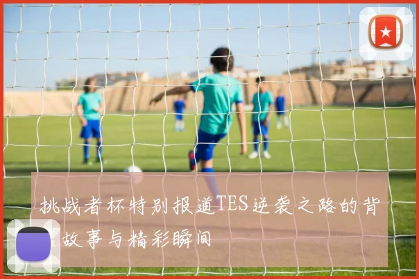 挑战者杯特别报道TES逆袭之路的背后故事与精彩瞬间