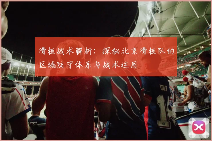 滑板战术解析：探秘北京滑板队的区域防守体系与战术运用