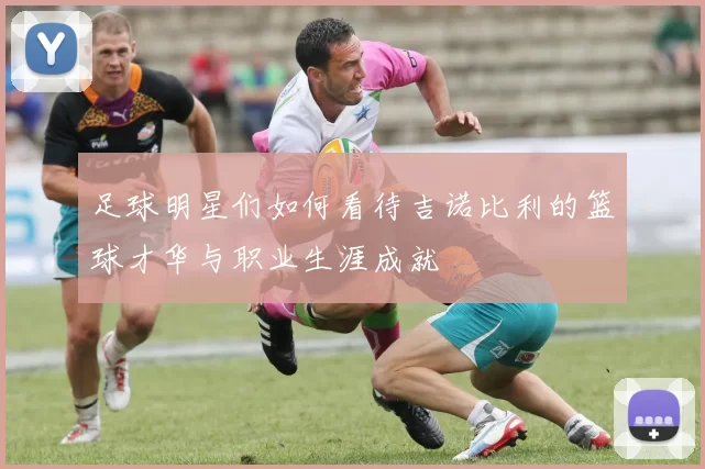 足球明星们如何看待吉诺比利的篮球才华与职业生涯成就