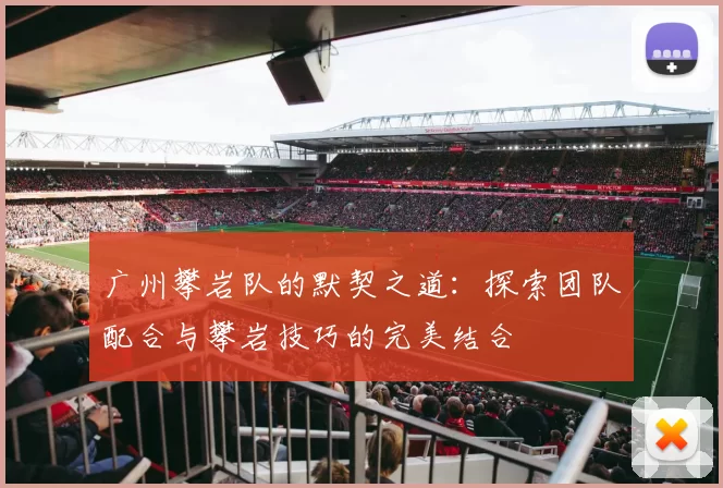 广州攀岩队的默契之道：探索团队配合与攀岩技巧的完美结合