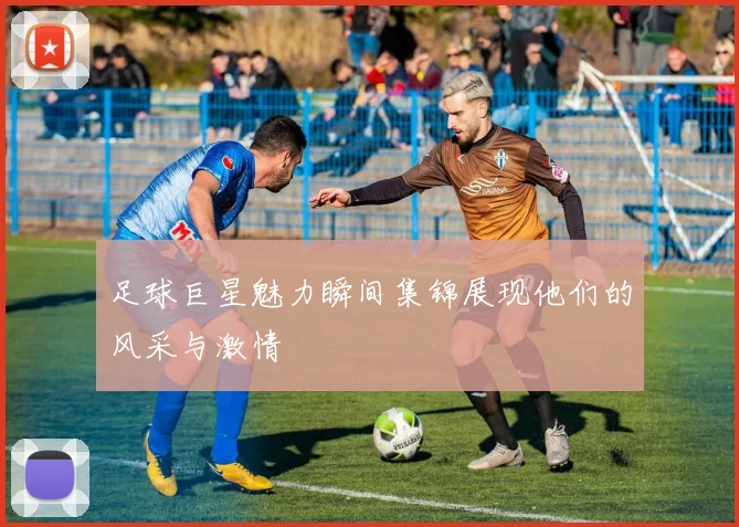 足球巨星魅力瞬间集锦展现他们的风采与激情