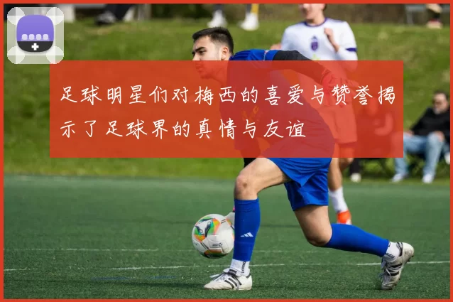 足球明星们对梅西的喜爱与赞誉揭示了足球界的真情与友谊