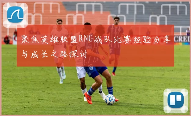聚焦英雄联盟RNG战队比赛经验分享与成长之路探讨