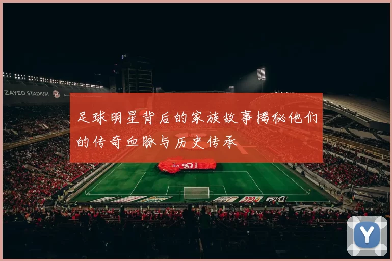 足球明星背后的家族故事揭秘他们的传奇血脉与历史传承