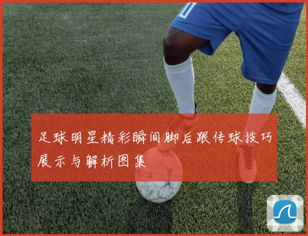 足球明星精彩瞬间脚后跟传球技巧展示与解析图集