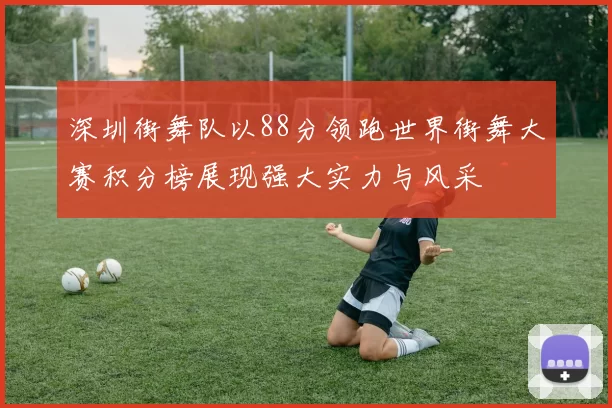 深圳街舞队以88分领跑世界街舞大赛积分榜展现强大实力与风采