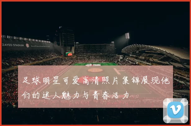足球明星可爱高清照片集锦展现他们的迷人魅力与青春活力