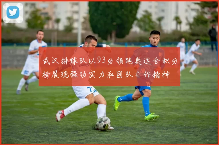 武汉排球队以93分领跑奥运会积分榜展现强劲实力和团队合作精神