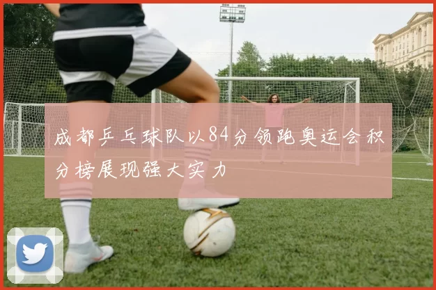 成都乒乓球队以84分领跑奥运会积分榜展现强大实力