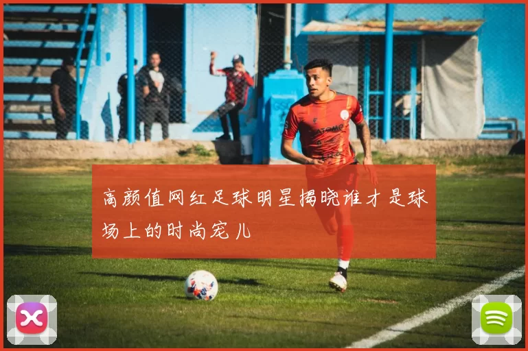 高颜值网红足球明星揭晓谁才是球场上的时尚宠儿
