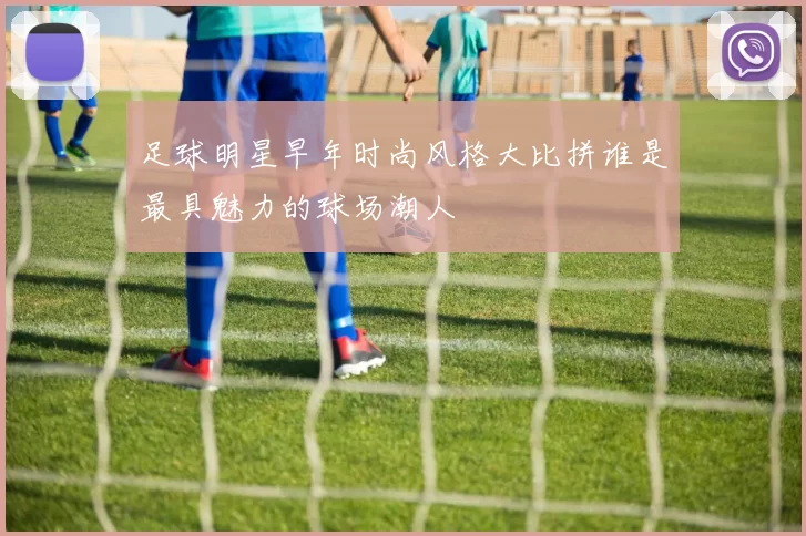 足球明星早年时尚风格大比拼谁是最具魅力的球场潮人