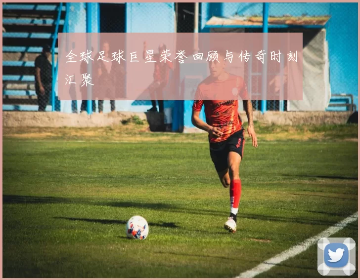 全球足球巨星荣誉回顾与传奇时刻汇聚