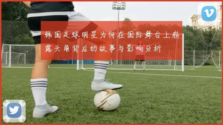 韩国足球明星为何在国际舞台上崭露头角背后的故事与影响分析