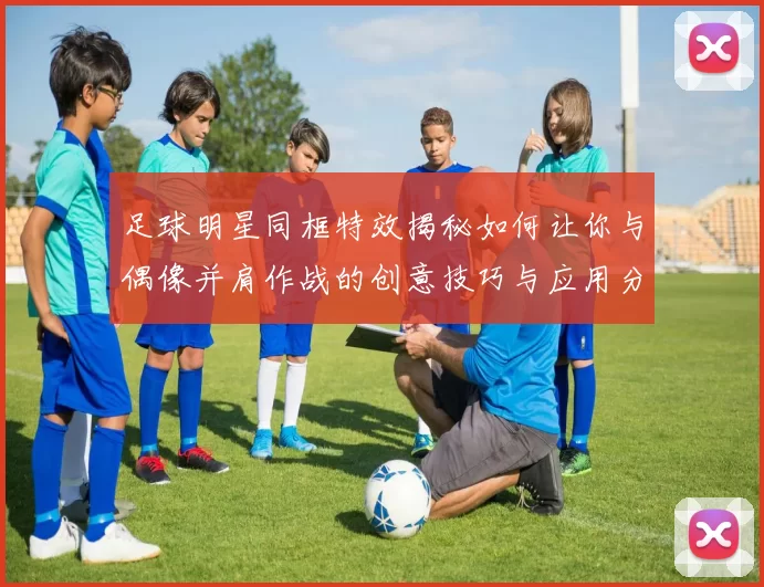 足球明星同框特效揭秘如何让你与偶像并肩作战的创意技巧与应用分享