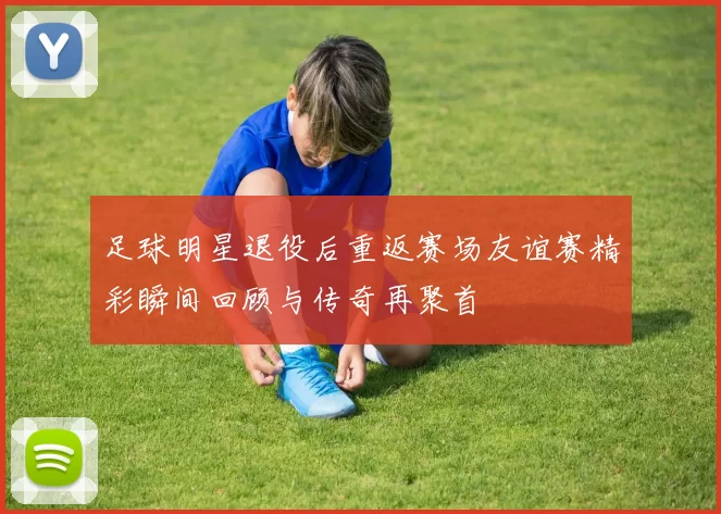 足球明星退役后重返赛场友谊赛精彩瞬间回顾与传奇再聚首