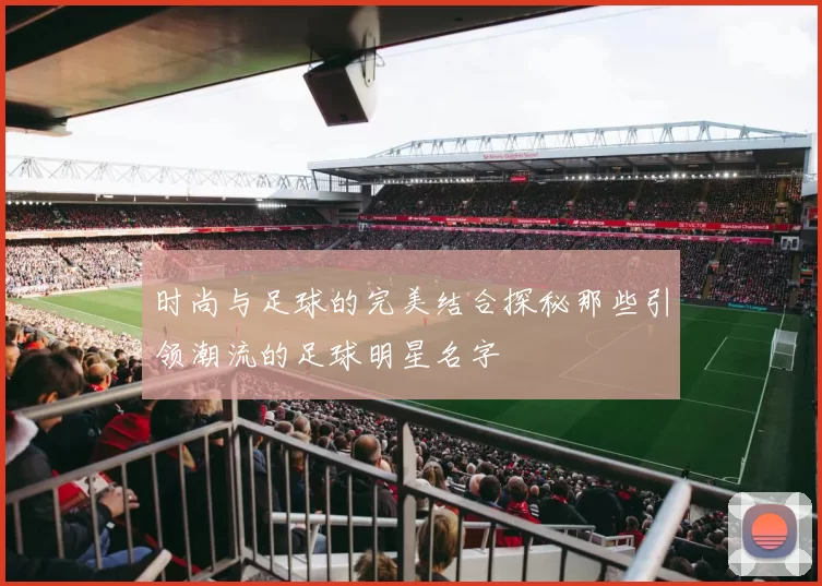 时尚与足球的完美结合探秘那些引领潮流的足球明星名字