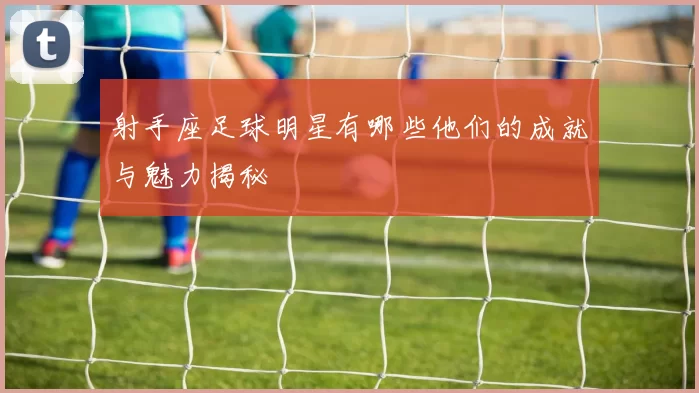 射手座足球明星有哪些他们的成就与魅力揭秘