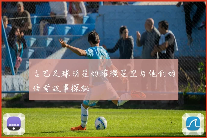 古巴足球明星的璀璨星空与他们的传奇故事探秘