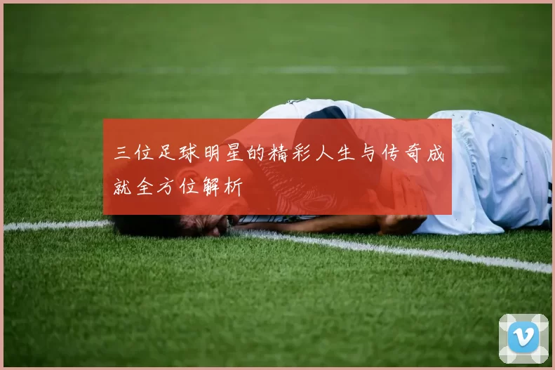 三位足球明星的精彩人生与传奇成就全方位解析