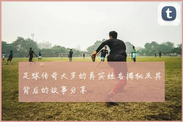 足球传奇大罗的真实姓名揭秘及其背后的故事分享