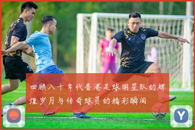 回顾八十年代香港足球明星队的辉煌岁月与传奇球员的精彩瞬间