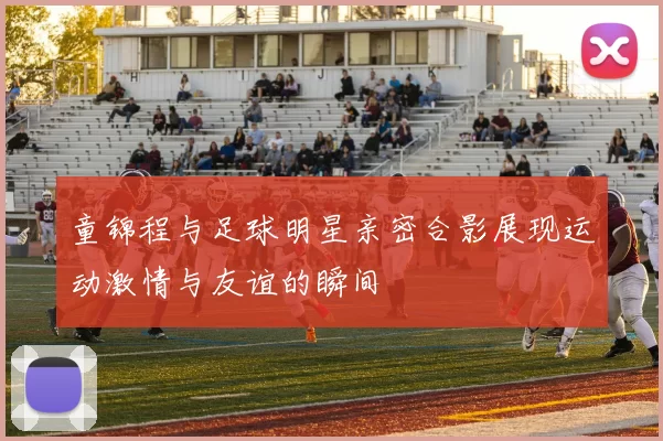 童锦程与足球明星亲密合影展现运动激情与友谊的瞬间