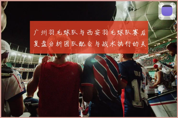 广州羽毛球队与西安羽毛球队赛后复盘分析团队配合与战术执行的关键因素