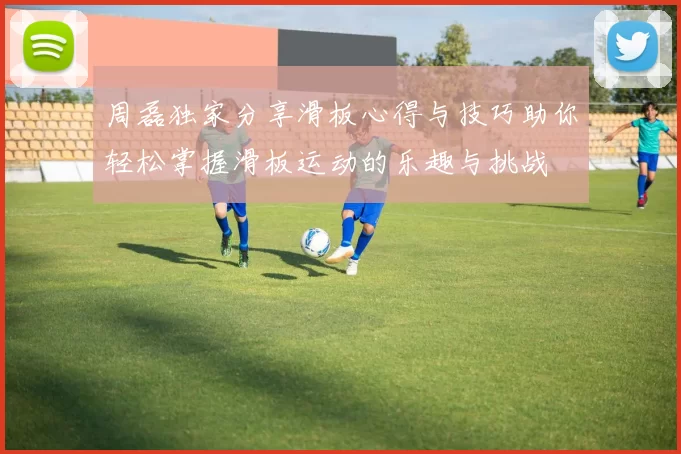 周磊独家分享滑板心得与技巧助你轻松掌握滑板运动的乐趣与挑战
