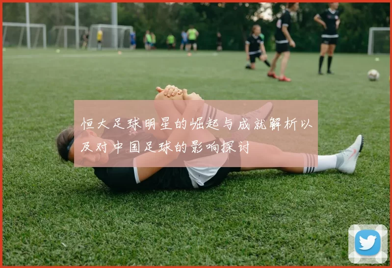 恒大足球明星的崛起与成就解析以及对中国足球的影响探讨
