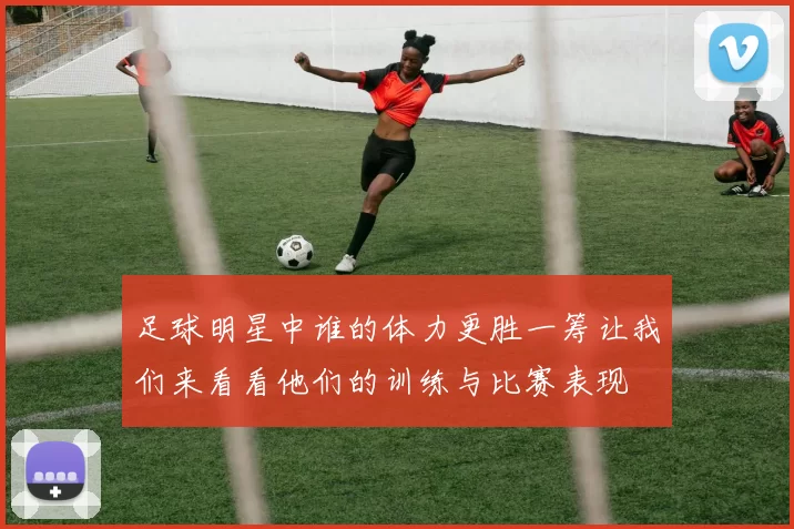 足球明星中谁的体力更胜一筹让我们来看看他们的训练与比赛表现