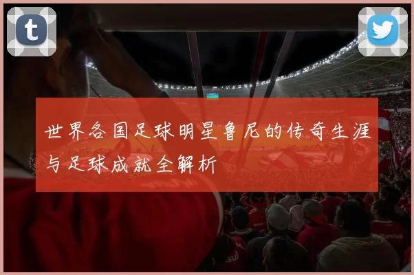 世界各国足球明星鲁尼的传奇生涯与足球成就全解析
