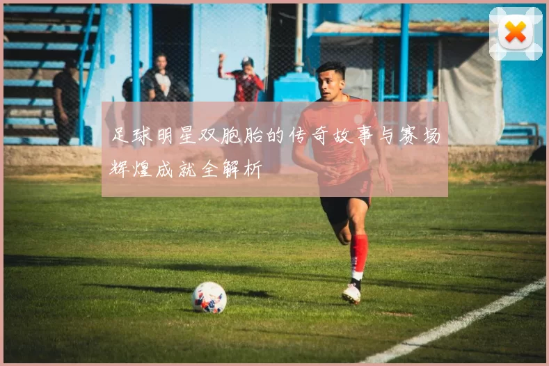足球明星双胞胎的传奇故事与赛场辉煌成就全解析